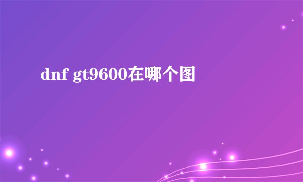 dnf gt9600在哪个图