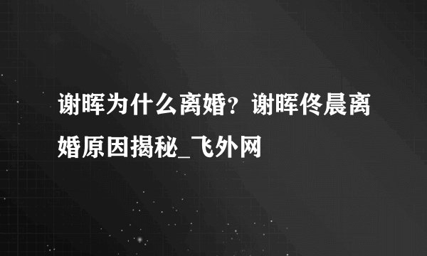 谢晖为什么离婚？谢晖佟晨离婚原因揭秘_飞外网