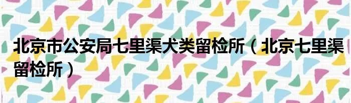 北京市公安局七里渠犬类留检所（北京七里渠留检所）