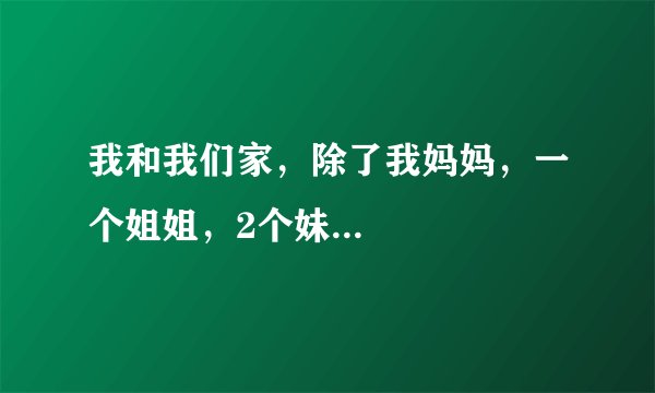 我和我们家，除了我妈妈，一个姐姐，2个妹...