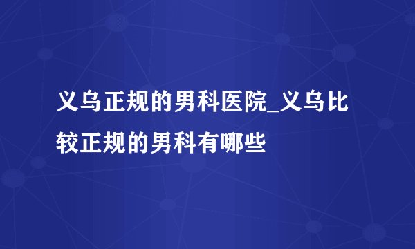 义乌正规的男科医院_义乌比较正规的男科有哪些