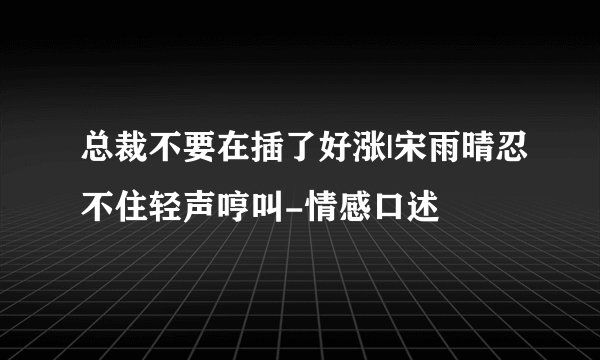 总裁不要在插了好涨|宋雨晴忍不住轻声哼叫-情感口述