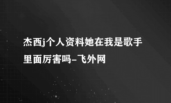 杰西j个人资料她在我是歌手里面厉害吗-飞外网