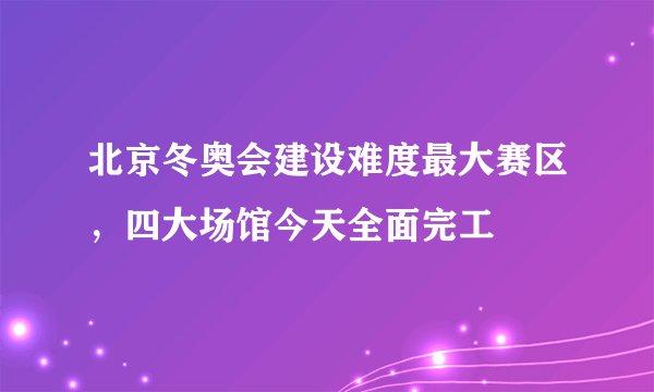 北京冬奥会建设难度最大赛区,四大场馆今天全面完工
