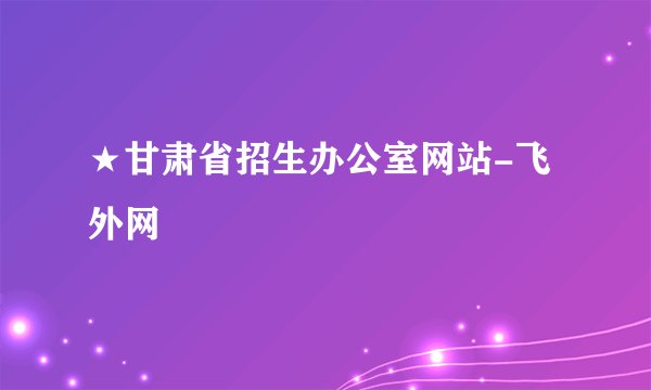 ★甘肃省招生办公室网站-飞外网