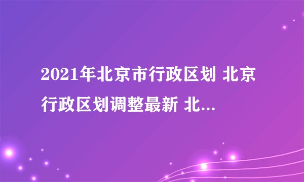 2021年北京市行政区划 北京行政区划调整最新 北京有哪几个区