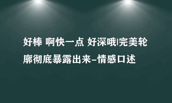 好棒 啊快一点 好深哦|完美轮廓彻底暴露出来-情感口述