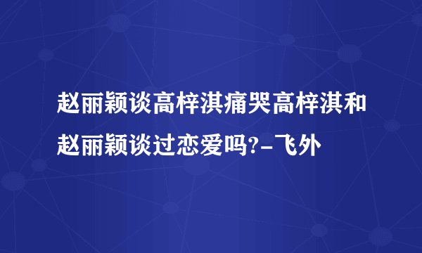 赵丽颖谈高梓淇痛哭高梓淇和赵丽颖谈过恋爱吗?-飞外
