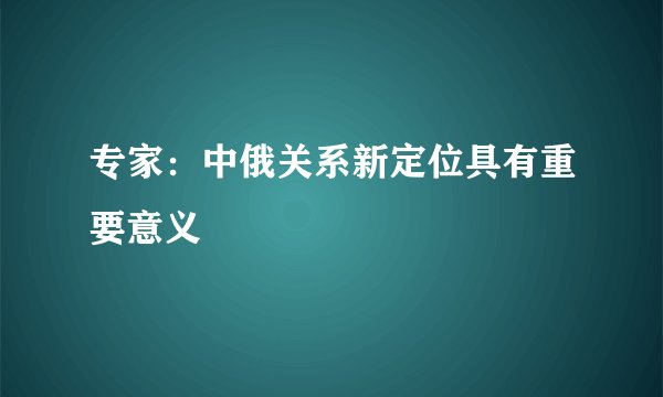 专家:中俄关系新定位具有重要意义