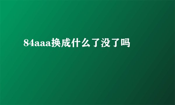 84aaa换成什么了没了吗