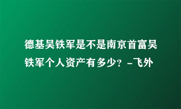 德基吴铁军是不是南京首富吴铁军个人资产有多少?-飞外
