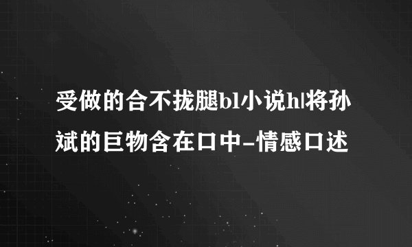 受做的合不拢腿bl小说h|将孙斌的巨物含在口中-情感口述