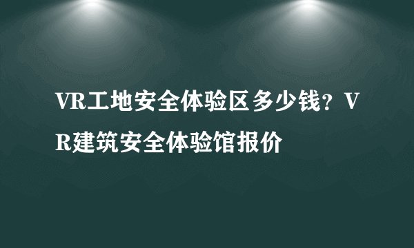 VR工地安全体验区多少钱？VR建筑安全体验馆报价