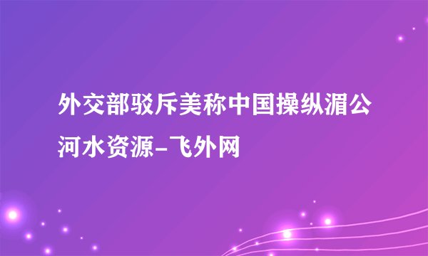 外交部驳斥美称中国操纵湄公河水资源-飞外网