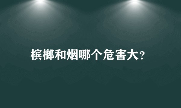 槟榔和烟哪个危害大？