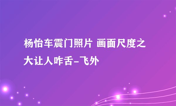 杨怡车震门照片 画面尺度之大让人咋舌-飞外
