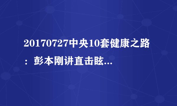 20170727中央10套健康之路：彭本刚讲直击眩晕真相（上）