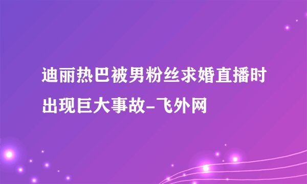 迪丽热巴被男粉丝求婚直播时出现巨大事故-飞外网