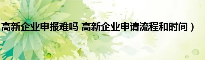 高新企业申报难吗 高新企业申请流程和时间）