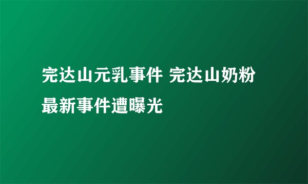 完达山元乳事件 完达山奶粉最新事件遭曝光