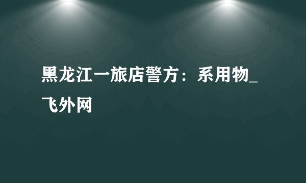 黑龙江一旅店警方：系用物_飞外网