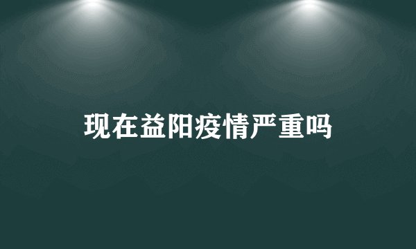 现在益阳疫情严重吗