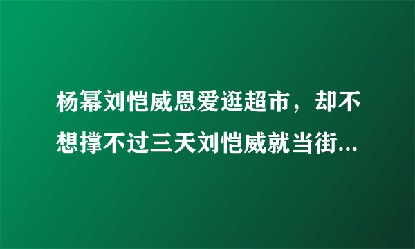 杨幂刘恺威恩爱逛超市，却不想撑不过三天刘恺威就当街与杨幂大吵