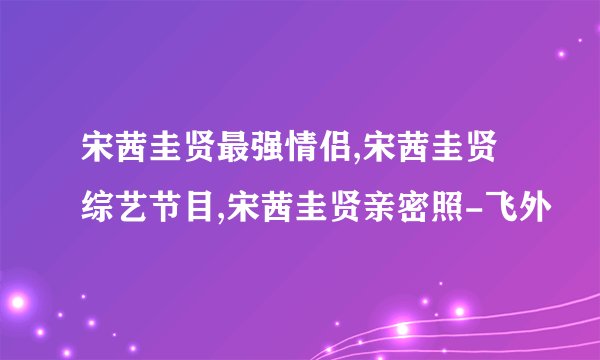 宋茜圭贤最强情侣,宋茜圭贤综艺节目,宋茜圭贤亲密照-飞外