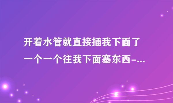 开着水管就直接插我下面了 一个一个往我下面塞东西-情感口述