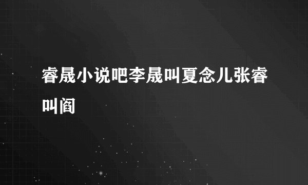 睿晟小说吧李晟叫夏念儿张睿叫阎