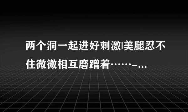 两个洞一起进好刺激|美腿忍不住微微相互磨蹭着……-情感口述