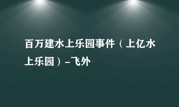 百万建水上乐园事件（上亿水上乐园）-飞外