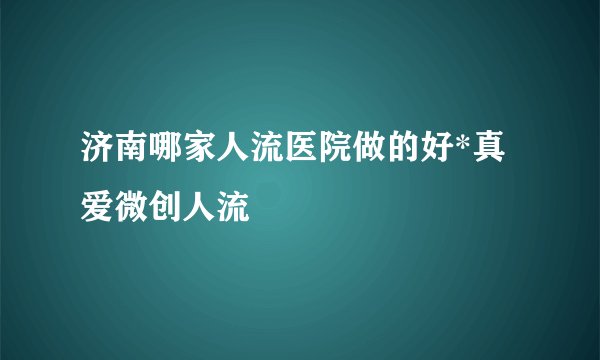 济南哪家人流医院做的好*真爱微创人流