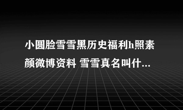 小圆脸雪雪黑历史福利h照素颜微博资料 雪雪真名叫什么名字年龄