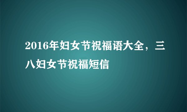 2016年妇女节祝福语大全，三八妇女节祝福短信