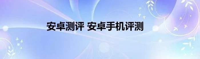 安卓测评 安卓手机评测