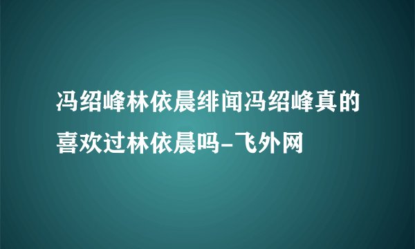 冯绍峰林依晨绯闻冯绍峰真的喜欢过林依晨吗-飞外网