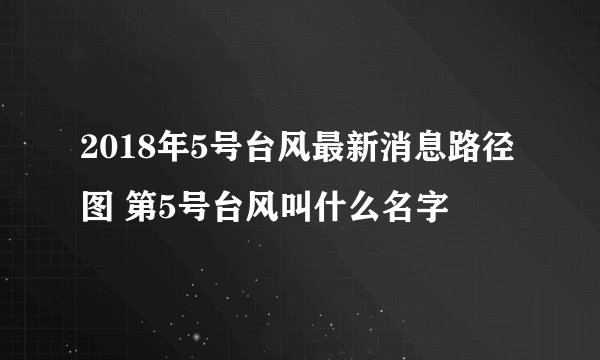 2018年5号台风最新消息路径图 第5号台风叫什么名字
