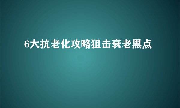 6大抗老化攻略狙击衰老黑点