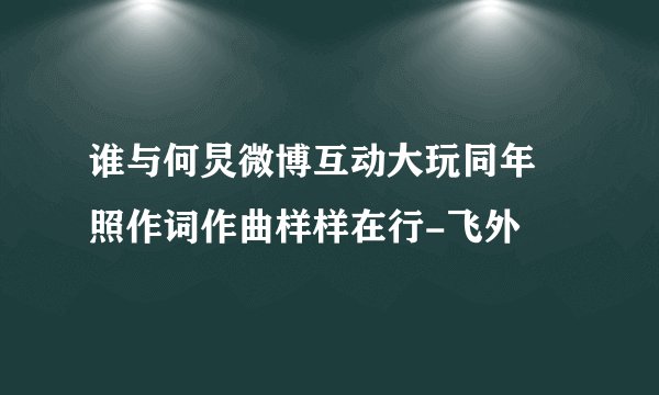 谁与何炅微博互动大玩同年囧照作词作曲样样在行-飞外