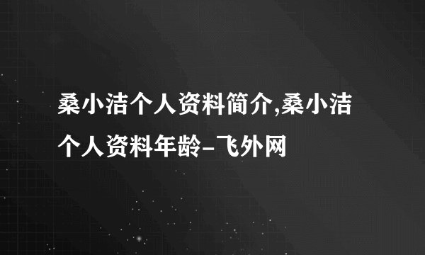 桑小洁个人资料简介,桑小洁个人资料年龄-飞外网