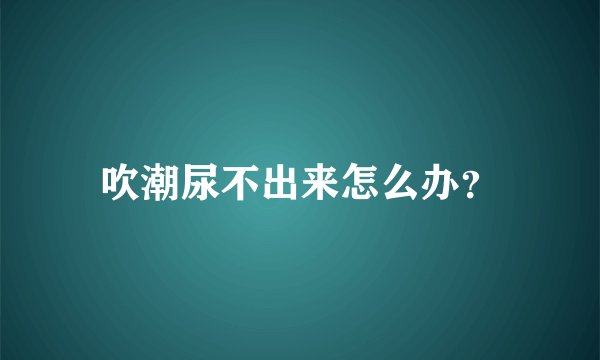 吹潮尿不出来怎么办？