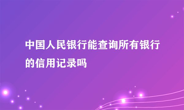 中国人民银行能查询所有银行的信用记录吗