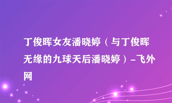 丁俊晖女友潘晓婷（与丁俊晖无缘的九球天后潘晓婷）-飞外网