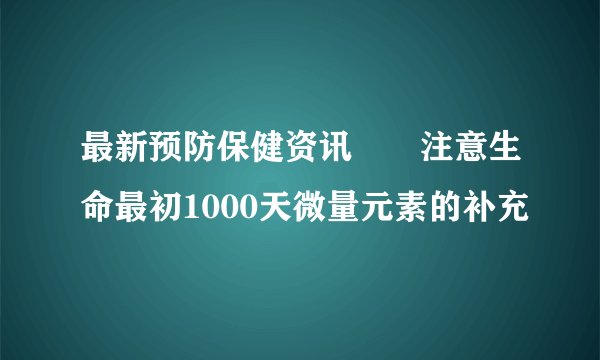 最新预防保健资讯――注意生命最初1000天微量元素的补充