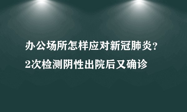 办公场所怎样应对新冠肺炎？2次检测阴性出院后又确诊