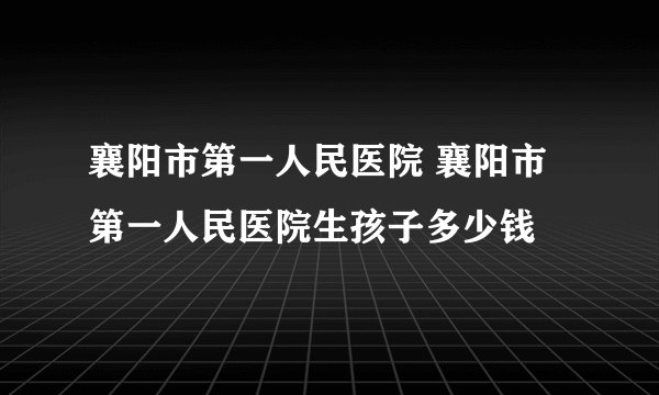 襄阳市第一人民医院 襄阳市第一人民医院生孩子多少钱