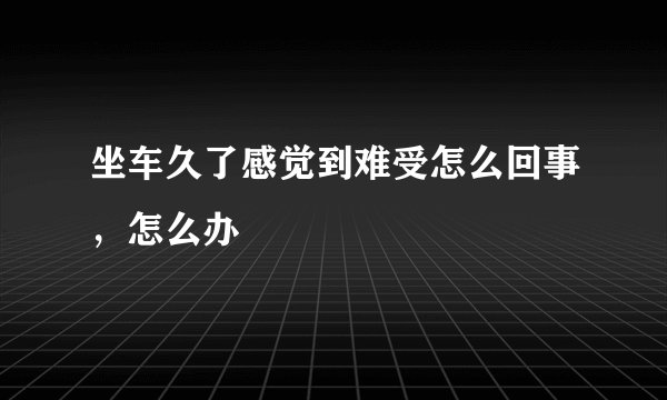 坐车久了感觉到难受怎么回事，怎么办