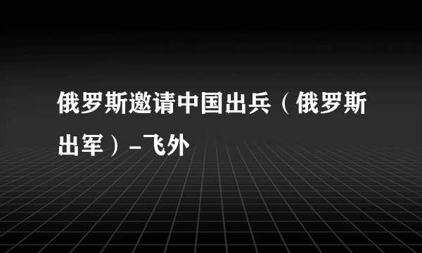 俄罗斯邀请中国出兵(俄罗斯出军)-飞外
