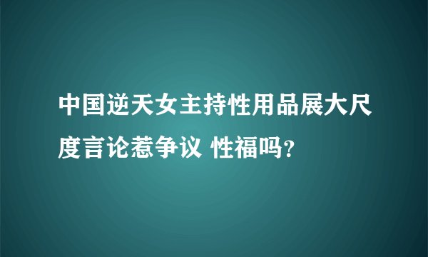 中国逆天女主持性用品展大尺度言论惹争议 性福吗？